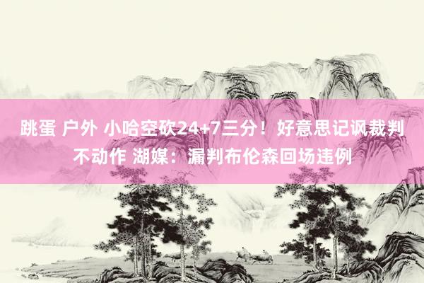 跳蛋 户外 小哈空砍24+7三分！好意思记讽裁判不动作 湖媒：漏判布伦森回场违例