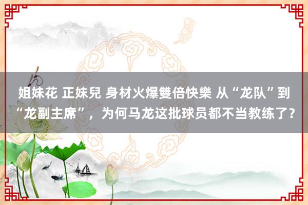 姐妹花 正妹兒 身材火爆雙倍快樂 从“龙队”到“龙副主席”，为何马龙这批球员都不当教练了？