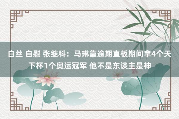 白丝 自慰 张继科：马琳靠逾期直板期间拿4个天下杯1个奥运冠军 他不是东谈主是神