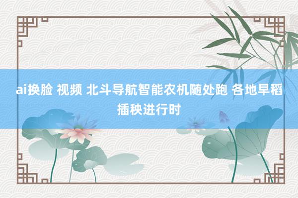 ai换脸 视频 北斗导航智能农机随处跑 各地早稻插秧进行时