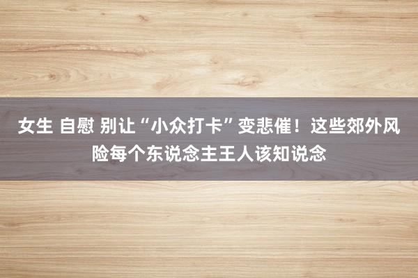 女生 自慰 别让“小众打卡”变悲催！这些郊外风险每个东说念主王人该知说念